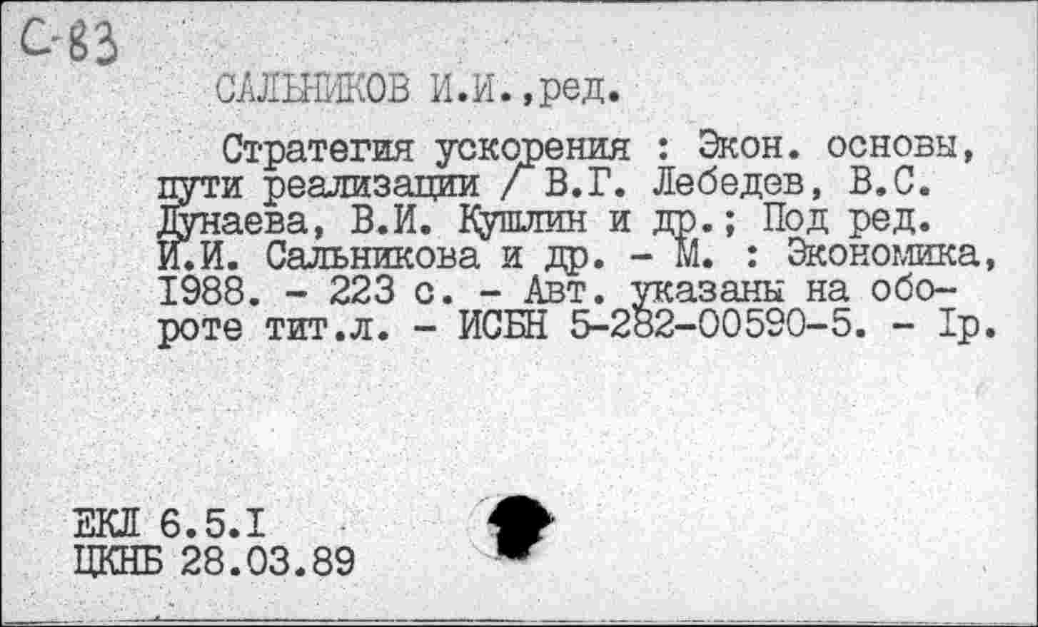 ﻿САЛЬНИКОВ И.И.,ред.
Стратегия ускорения : Экон, основы, пути реализации / В.Г. Лебедев, В.С. Дунаева, В.И. Кушлин и др.; Под ред. И.И. Сальникова и др. - М. : Экономика, 1988. - 223 с. - Авт. указаны на обороте тит.л. - ИСБН 5-282-00590-5. - 1р.
ЕКЛ 6.5.1
ЦКНБ 28.03.89